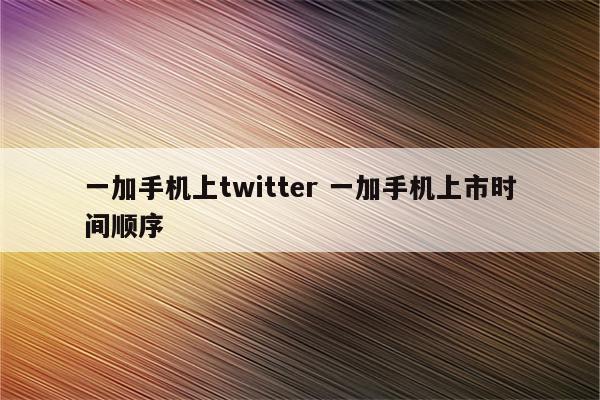 一加手机上twitter 一加手机上市时间顺序