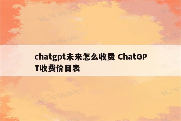 chatgpt未来怎么收费 ChatGPT收费价目表
