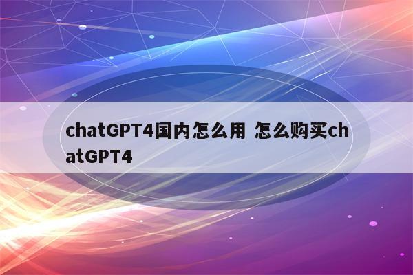 chatGPT4国内怎么用 怎么购买chatGPT4