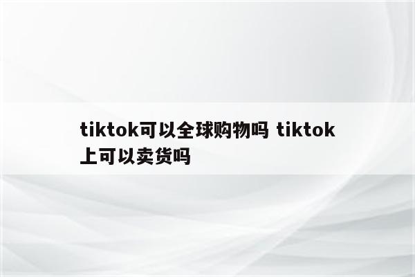 tiktok可以全球购物吗 tiktok上可以卖货吗