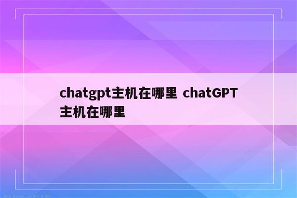 chatgpt主机在哪里 chatGPT主机在哪里