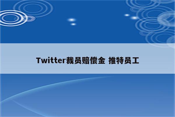 Twitter裁员赔偿金 推特员工