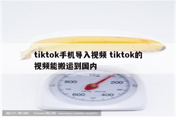 tiktok手机导入视频 tiktok的视频能搬运到国内