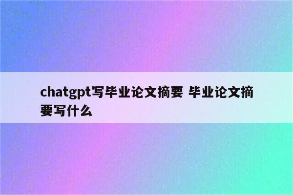 chatgpt写毕业论文摘要 毕业论文摘要写什么