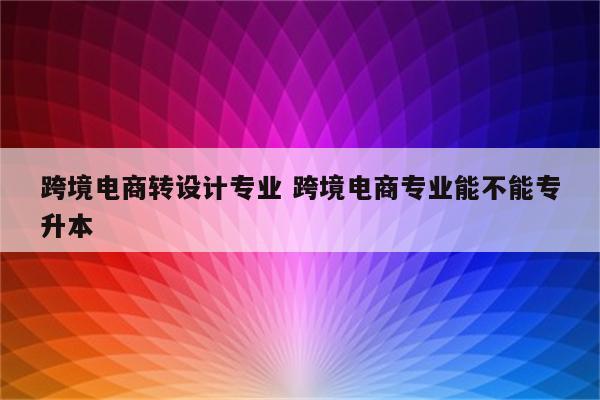 跨境电商转设计专业 跨境电商专业能不能专升本