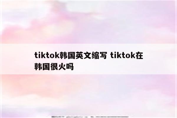 tiktok韩国英文缩写 tiktok在韩国很火吗
