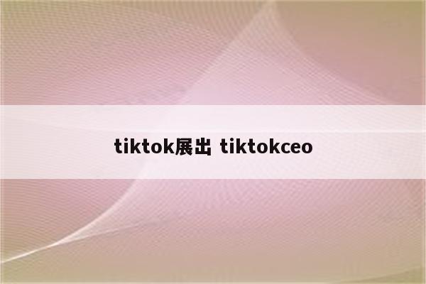 tiktok展出 tiktokceo