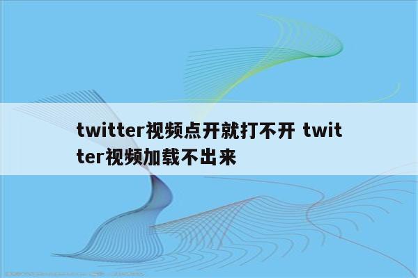 twitter视频点开就打不开 twitter视频加载不出来
