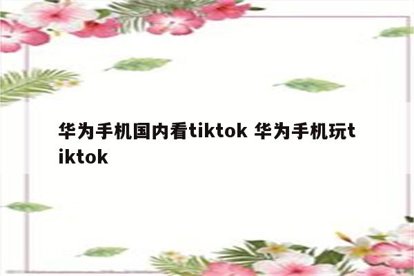 华为手机国内看tiktok 华为手机玩tiktok