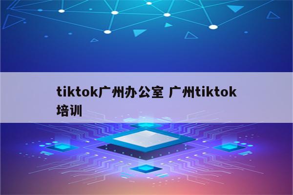 tiktok广州办公室 广州tiktok培训