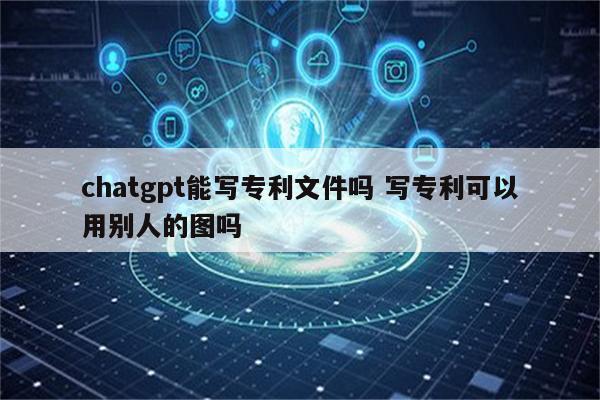 chatgpt能写专利文件吗 写专利可以用别人的图吗