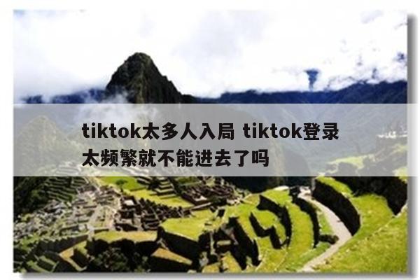 tiktok太多人入局 tiktok登录太频繁就不能进去了吗