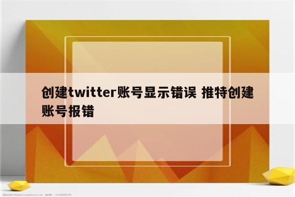 创建twitter账号显示错误 推特创建账号报错