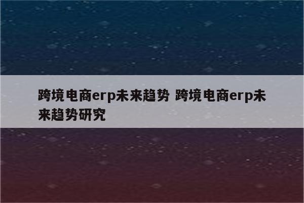 跨境电商erp未来趋势 跨境电商erp未来趋势研究
