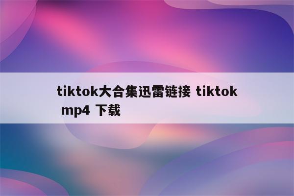 tiktok大合集迅雷链接 tiktok mp4 下载