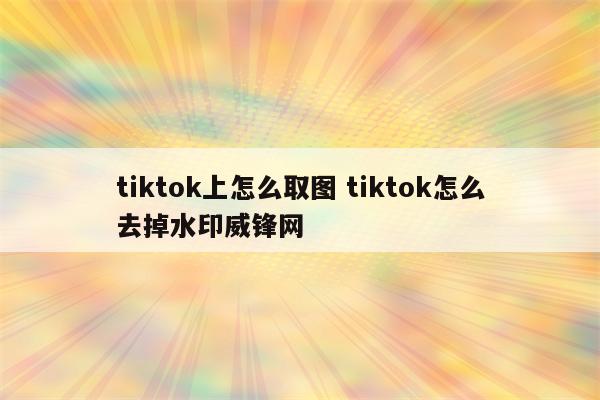 tiktok上怎么取图 tiktok怎么去掉水印威锋网