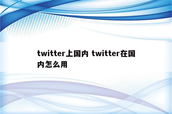 twitter上国内 twitter在国内怎么用