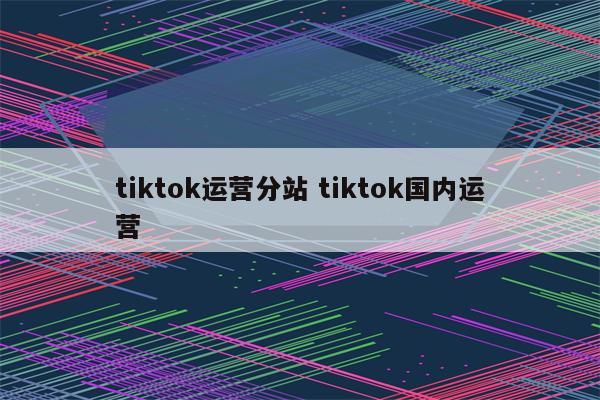 tiktok运营分站 tiktok国内运营