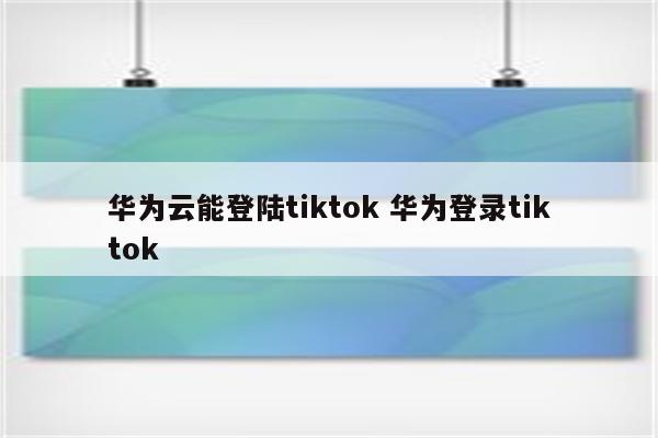 华为云能登陆tiktok 华为登录tiktok