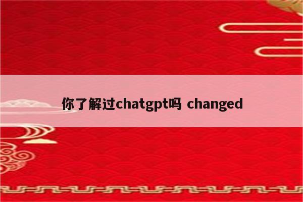 你了解过chatgpt吗 changed