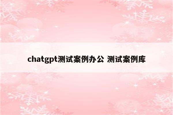 chatgpt测试案例办公 测试案例库