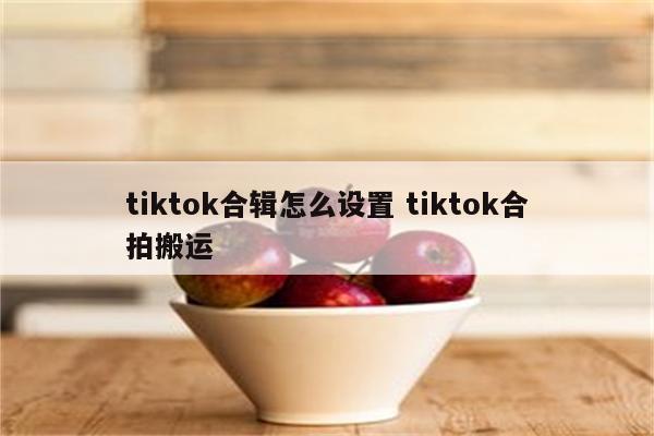 tiktok合辑怎么设置 tiktok合拍搬运