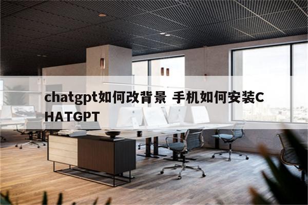 chatgpt如何改背景 手机如何安装CHATGPT