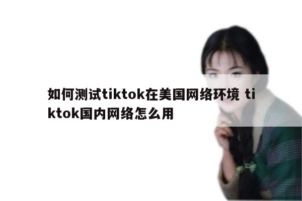 如何测试tiktok在美国网络环境 tiktok国内网络怎么用