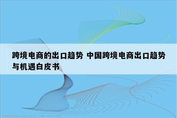 跨境电商的出口趋势 中国跨境电商出口趋势与机遇白皮书