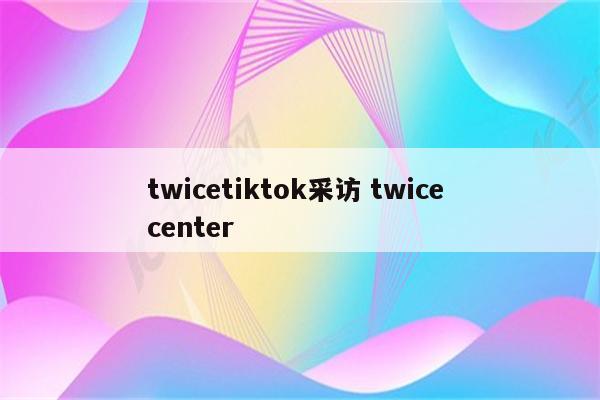 twicetiktok采访 twice center