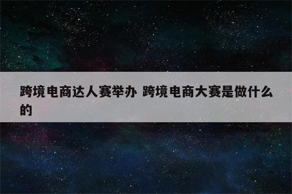 跨境电商达人赛举办 跨境电商大赛是做什么的