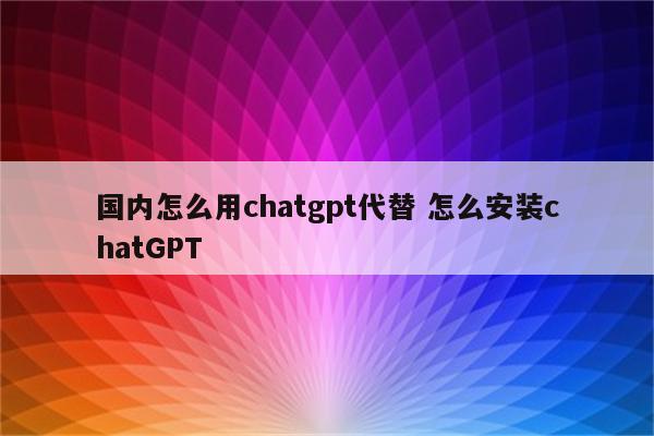 国内怎么用chatgpt代替 怎么安装chatGPT