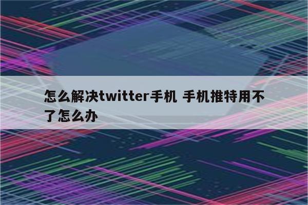 怎么解决twitter手机 手机推特用不了怎么办