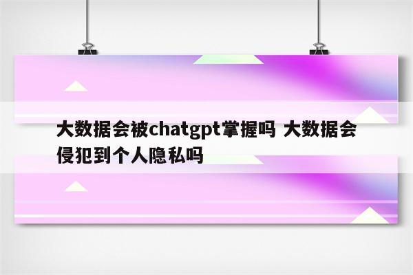 大数据会被chatgpt掌握吗 大数据会侵犯到个人隐私吗