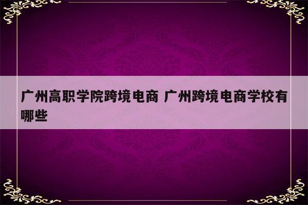 广州高职学院跨境电商 广州跨境电商学校有哪些