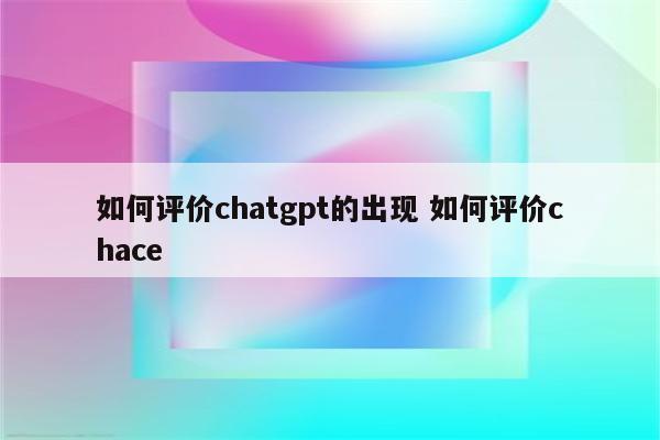 如何评价chatgpt的出现 如何评价chace