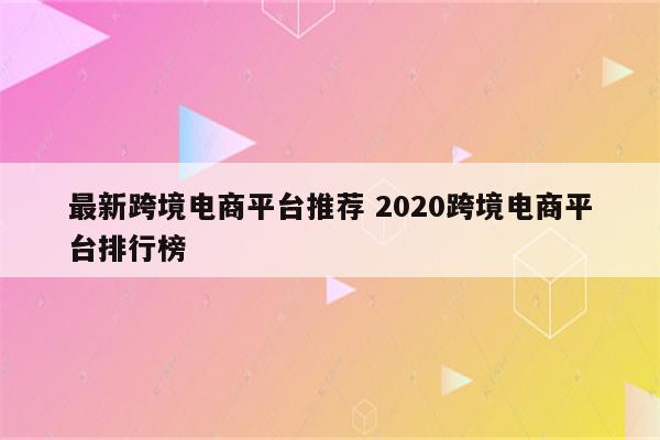 最新跨境电商平台推荐 2020跨境电商平台排行榜