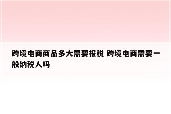 跨境电商商品多大需要报税 跨境电商需要一般纳税人吗