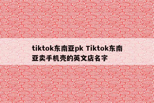 tiktok东南亚pk Tiktok东南亚卖手机壳的英文店名字