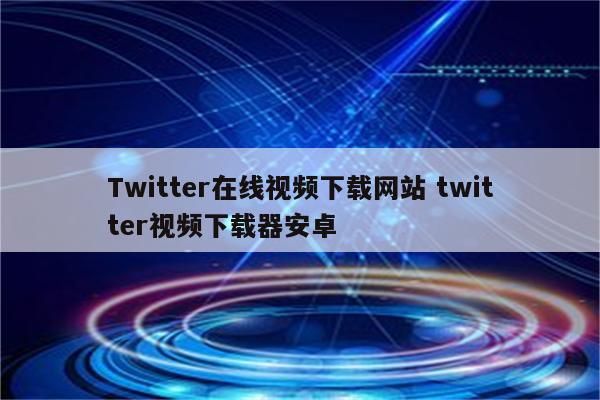 Twitter在线视频下载网站 twitter视频下载器安卓