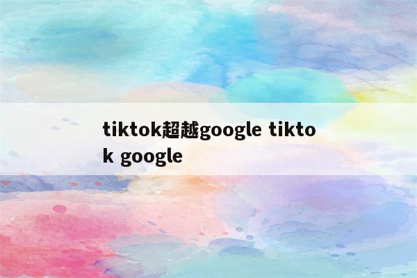 tiktok超越google tiktok google