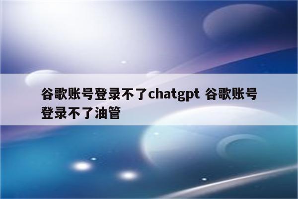 谷歌账号登录不了chatgpt 谷歌账号登录不了油管