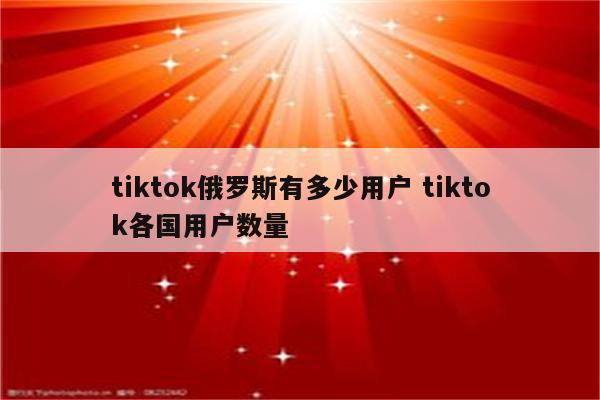 tiktok俄罗斯有多少用户 tiktok各国用户数量