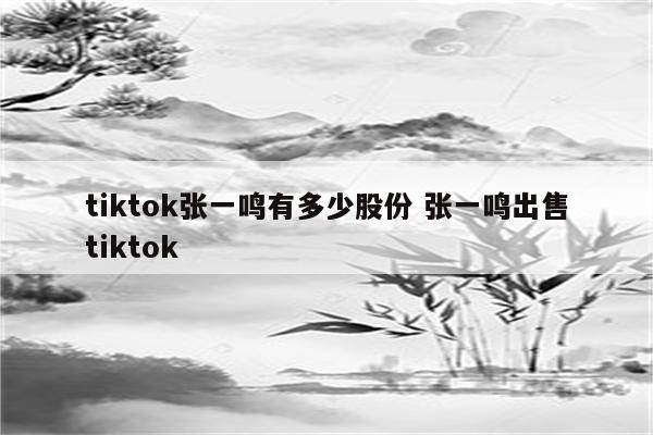 tiktok张一鸣有多少股份 张一鸣出售tiktok