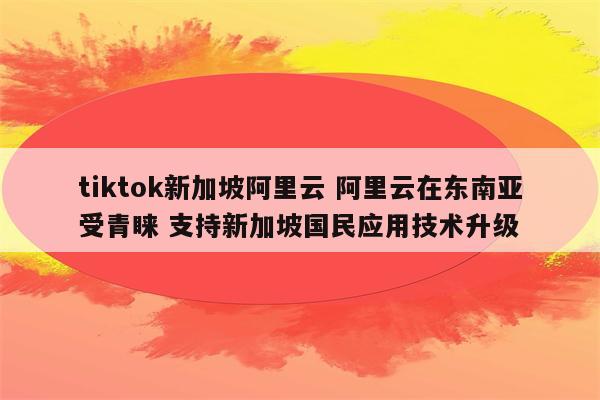 tiktok新加坡阿里云 阿里云在东南亚受青睐 支持新加坡国民应用技术升级