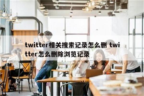 twitter相关搜索记录怎么删 twitter怎么删除浏览记录