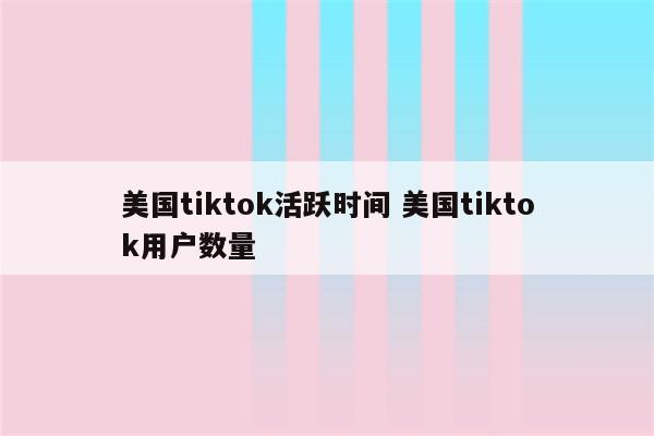 美国tiktok活跃时间 美国tiktok用户数量