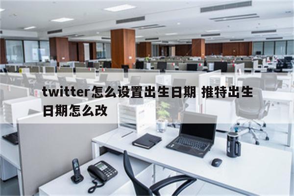 twitter怎么设置出生日期 推特出生日期怎么改