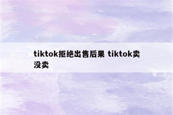 tiktok拒绝出售后果 tiktok卖没卖
