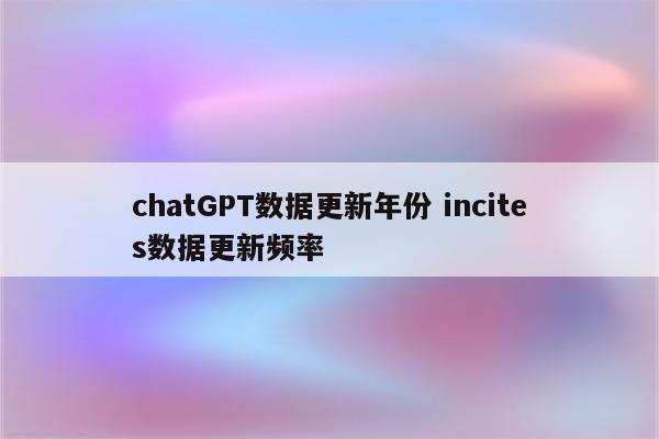 chatGPT数据更新年份 incites数据更新频率